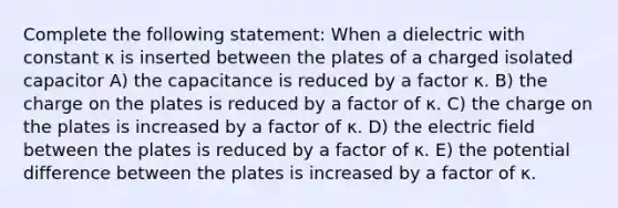 Complete the following statement: When a dielectric with constant κ is inserted between the plates of a charged isolated capacitor A) the capacitance is reduced by a factor κ. B) the charge on the plates is reduced by a factor of κ. C) the charge on the plates is increased by a factor of κ. D) the electric field between the plates is reduced by a factor of κ. E) the potential difference between the plates is increased by a factor of κ.