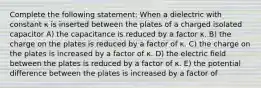 Complete the following statement: When a dielectric with constant κ is inserted between the plates of a charged isolated capacitor A) the capacitance is reduced by a factor κ. B) the charge on the plates is reduced by a factor of κ. C) the charge on the plates is increased by a factor of κ. D) the electric field between the plates is reduced by a factor of κ. E) the potential difference between the plates is increased by a factor of