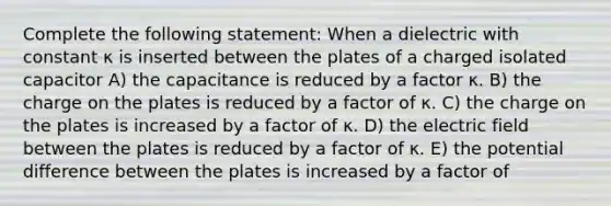 Complete the following statement: When a dielectric with constant κ is inserted between the plates of a charged isolated capacitor A) the capacitance is reduced by a factor κ. B) the charge on the plates is reduced by a factor of κ. C) the charge on the plates is increased by a factor of κ. D) the electric field between the plates is reduced by a factor of κ. E) the potential difference between the plates is increased by a factor of