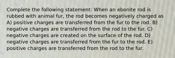 Complete the following statement: When an ebonite rod is rubbed with animal fur, the rod becomes negatively charged as A) positive charges are transferred from the fur to the rod. B) negative charges are transferred from the rod to the fur. C) negative charges are created on the surface of the rod. D) negative charges are transferred from the fur to the rod. E) positive charges are transferred from the rod to the fur.