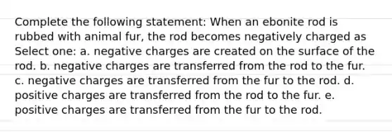 Complete the following statement: When an ebonite rod is rubbed with animal fur, the rod becomes negatively charged as Select one: a. negative charges are created on the surface of the rod. b. negative charges are transferred from the rod to the fur. c. negative charges are transferred from the fur to the rod. d. positive charges are transferred from the rod to the fur. e. positive charges are transferred from the fur to the rod.