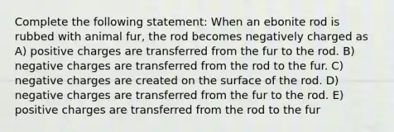 Complete the following statement: When an ebonite rod is rubbed with animal fur, the rod becomes negatively charged as A) positive charges are transferred from the fur to the rod. B) negative charges are transferred from the rod to the fur. C) negative charges are created on the surface of the rod. D) negative charges are transferred from the fur to the rod. E) positive charges are transferred from the rod to the fur