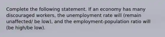 Complete the following statement. If an economy has many discouraged workers, the <a href='https://www.questionai.com/knowledge/kh7PJ5HsOk-unemployment-rate' class='anchor-knowledge'>unemployment rate</a> will (remain unaffected/ be low), and the employment-population ratio will (be high/be low).