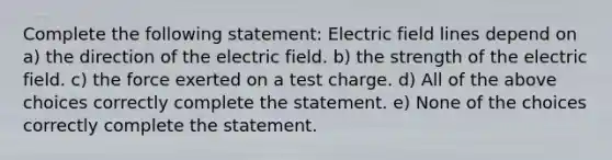 Complete the following statement: Electric field lines depend on a) the direction of the electric field. b) the strength of the electric field. c) the force exerted on a test charge. d) All of the above choices correctly complete the statement. e) None of the choices correctly complete the statement.