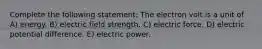 Complete the following statement: The electron volt is a unit of A) energy. B) electric field strength. C) electric force. D) electric potential difference. E) electric power.