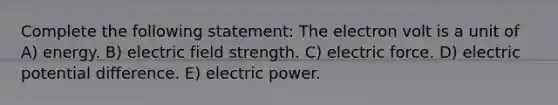 Complete the following statement: The electron volt is a unit of A) energy. B) electric field strength. C) electric force. D) electric potential difference. E) electric power.