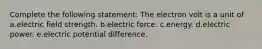 Complete the following statement: The electron volt is a unit of a.electric field strength. b.electric force. c.energy. d.electric power. e.electric potential difference.