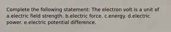 Complete the following statement: The electron volt is a unit of a.electric field strength. b.electric force. c.energy. d.electric power. e.electric potential difference.