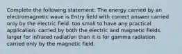 Complete the following statement: The energy carried by an electromagnetic wave is Entry field with correct answer carried only by the electric field. too small to have any practical application. carried by both the electric and magnetic fields. larger for infrared radiation than it is for gamma radiation. carried only by the magnetic field.