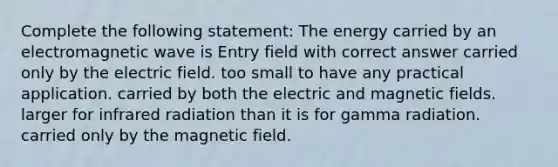 Complete the following statement: The energy carried by an electromagnetic wave is Entry field with correct answer carried only by the electric field. too small to have any practical application. carried by both the electric and magnetic fields. larger for infrared radiation than it is for gamma radiation. carried only by the magnetic field.