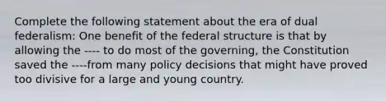 Complete the following statement about the era of dual federalism: One benefit of the federal structure is that by allowing the ---- to do most of the governing, the Constitution saved the ----from many policy decisions that might have proved too divisive for a large and young country.