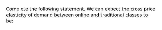 Complete the following statement. We can expect the cross price elasticity of demand between online and traditional classes to be: