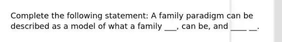 Complete the following statement: A family paradigm can be described as a model of what a family ___, can be, and ____ __.