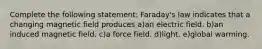 Complete the following statement: Faraday's law indicates that a changing magnetic field produces a)an electric field. b)an induced magnetic field. c)a force field. d)light. e)global warming.