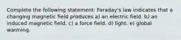 Complete the following statement: Faraday's law indicates that a changing magnetic field produces a) an electric field. b) an induced magnetic field. c) a force field. d) light. e) global warming.