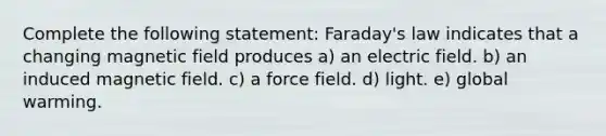 Complete the following statement: Faraday's law indicates that a changing magnetic field produces a) an electric field. b) an induced magnetic field. c) a force field. d) light. e) global warming.