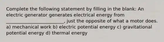 Complete the following statement by filling in the blank: An electric generator generates electrical energy from _________________________, just the opposite of what a motor does. a) mechanical work b) electric potential energy c) gravitational potential energy d) thermal energy