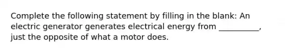 Complete the following statement by filling in the blank: An electric generator generates <a href='https://www.questionai.com/knowledge/kKu9synFsG-electrical-energy' class='anchor-knowledge'>electrical energy</a> from __________, just the opposite of what a motor does.