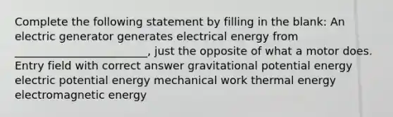 Complete the following statement by filling in the blank: An electric generator generates electrical energy from ________________________, just the opposite of what a motor does. Entry field with correct answer gravitational potential energy electric potential energy mechanical work thermal energy electromagnetic energy