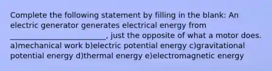 Complete the following statement by filling in the blank: An electric generator generates electrical energy from _________________________, just the opposite of what a motor does. a)mechanical work b)electric potential energy c)gravitational potential energy d)thermal energy e)electromagnetic energy