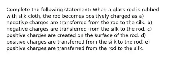 Complete the following statement: When a glass rod is rubbed with silk cloth, the rod becomes positively charged as a) negative charges are transferred from the rod to the silk. b) negative charges are transferred from the silk to the rod. c) positive charges are created on the surface of the rod. d) positive charges are transferred from the silk to the rod. e) positive charges are transferred from the rod to the silk.