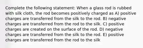 Complete the following statement: When a glass rod is rubbed with silk cloth, the rod becomes positively charged as A) positive charges are transferred from the silk to the rod. B) negative charges are transferred from the rod to the silk. C) positive charges are created on the surface of the rod. D) negative charges are transferred from the silk to the rod. E) positive charges are transferred from the rod to the silk