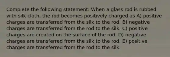 Complete the following statement: When a glass rod is rubbed with silk cloth, the rod becomes positively charged as A) positive charges are transferred from the silk to the rod. B) negative charges are transferred from the rod to the silk. C) positive charges are created on the surface of the rod. D) negative charges are transferred from the silk to the rod. E) positive charges are transferred from the rod to the silk.