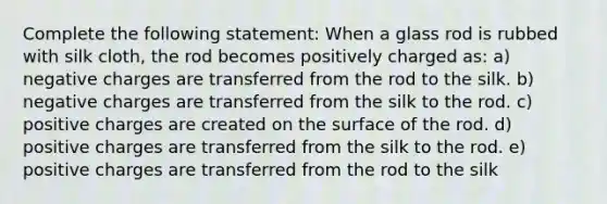 Complete the following statement: When a glass rod is rubbed with silk cloth, the rod becomes positively charged as: a) negative charges are transferred from the rod to the silk. b) negative charges are transferred from the silk to the rod. c) positive charges are created on the surface of the rod. d) positive charges are transferred from the silk to the rod. e) positive charges are transferred from the rod to the silk