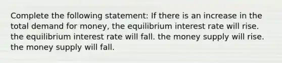 Complete the following statement: If there is an increase in the total demand for money, the equilibrium interest rate will rise. the equilibrium interest rate will fall. the money supply will rise. the money supply will fall.