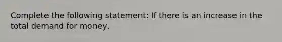 Complete the following statement: If there is an increase in the total demand for money,