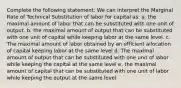 Complete the following statement: We can interpret the Marginal Rate of Technical Substitution of labor for capital as: a. the maximal amount of labor that can be substituted with one unit of output. b. the maximal amount of output that can be substituted with one unit of capital while keeping labor at the same level. c. The maximal amount of labor obtained by an efficient allocation of capital keeping labor at the same level d. The maximal amount of output that can be substituted with one unit of labor while keeping the capital at the same level e. the maximal amount of capital that can be substituted with one unit of labor while keeping the output at the same level