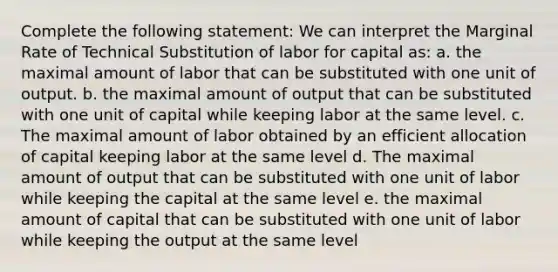 Complete the following statement: We can interpret the Marginal Rate of Technical Substitution of labor for capital as: a. the maximal amount of labor that can be substituted with one unit of output. b. the maximal amount of output that can be substituted with one unit of capital while keeping labor at the same level. c. The maximal amount of labor obtained by an efficient allocation of capital keeping labor at the same level d. The maximal amount of output that can be substituted with one unit of labor while keeping the capital at the same level e. the maximal amount of capital that can be substituted with one unit of labor while keeping the output at the same level