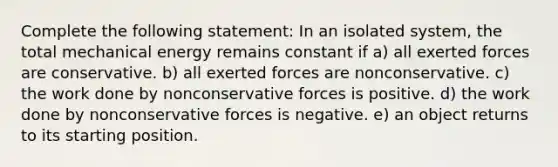 Complete the following statement: In an isolated system, the total mechanical energy remains constant if a) all exerted forces are conservative. b) all exerted forces are nonconservative. c) the work done by nonconservative forces is positive. d) the work done by nonconservative forces is negative. e) an object returns to its starting position.