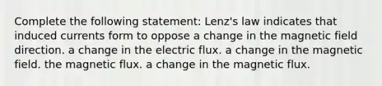 Complete the following statement: Lenz's law indicates that induced currents form to oppose a change in the magnetic field direction. a change in the electric flux. a change in the magnetic field. the magnetic flux. a change in the magnetic flux.