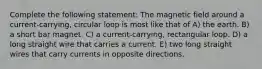 Complete the following statement: The magnetic field around a current-carrying, circular loop is most like that of A) the earth. B) a short bar magnet. C) a current-carrying, rectangular loop. D) a long straight wire that carries a current. E) two long straight wires that carry currents in opposite directions.