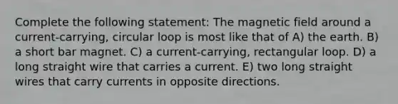 Complete the following statement: The magnetic field around a current-carrying, circular loop is most like that of A) the earth. B) a short bar magnet. C) a current-carrying, rectangular loop. D) a long straight wire that carries a current. E) two long straight wires that carry currents in opposite directions.