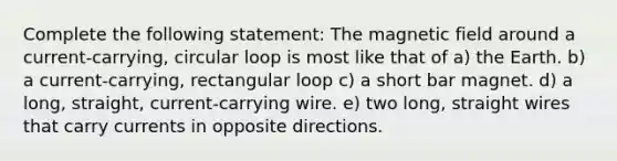 Complete the following statement: The magnetic field around a current-carrying, circular loop is most like that of a) the Earth. b) a current-carrying, rectangular loop c) a short bar magnet. d) a long, straight, current-carrying wire. e) two long, straight wires that carry currents in opposite directions.