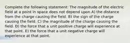 Complete the following statement: The magnitude of the electric field at a point in space does not depend upon A) the distance from the charge causing the field. B) the sign of the charge causing the field. C) the magnitude of the charge causing the field. D) the force that a unit positive charge will experience at that point. E) the force that a unit negative charge will experience at that point.