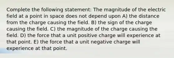 Complete the following statement: The magnitude of the electric field at a point in space does not depend upon A) the distance from the charge causing the field. B) the sign of the charge causing the field. C) the magnitude of the charge causing the field. D) the force that a unit positive charge will experience at that point. E) the force that a unit negative charge will experience at that point.