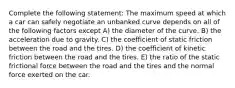 Complete the following statement: The maximum speed at which a car can safely negotiate an unbanked curve depends on all of the following factors except A) the diameter of the curve. B) the acceleration due to gravity. C) the coefficient of static friction between the road and the tires. D) the coefficient of kinetic friction between the road and the tires. E) the ratio of the static frictional force between the road and the tires and the normal force exerted on the car.