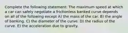 Complete the following statement: The maximum speed at which a car can safely negotiate a frictionless banked curve depends on all of the following except A) the mass of the car. B) the angle of banking. C) the diameter of the curve. D) the radius of the curve. E) the acceleration due to gravity.