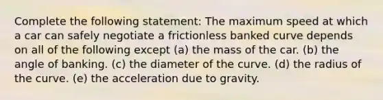 Complete the following statement: The maximum speed at which a car can safely negotiate a frictionless banked curve depends on all of the following except (a) the mass of the car. (b) the angle of banking. (c) the diameter of the curve. (d) the radius of the curve. (e) the acceleration due to gravity.