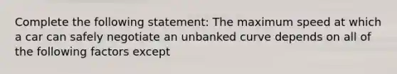 Complete the following statement: The maximum speed at which a car can safely negotiate an unbanked curve depends on all of the following factors except