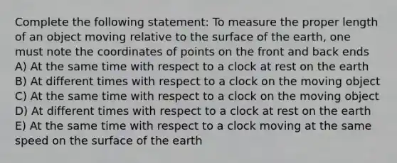 Complete the following statement: To measure the proper length of an object moving relative to the surface of the earth, one must note the coordinates of points on the front and back ends A) At the same time with respect to a clock at rest on the earth B) At different times with respect to a clock on the moving object C) At the same time with respect to a clock on the moving object D) At different times with respect to a clock at rest on the earth E) At the same time with respect to a clock moving at the same speed on the surface of the earth