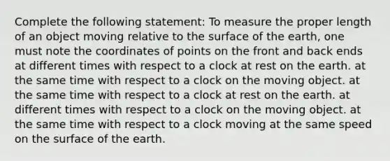 Complete the following statement: To measure the proper length of an object moving relative to the surface of the earth, one must note the coordinates of points on the front and back ends at different times with respect to a clock at rest on the earth. at the same time with respect to a clock on the moving object. at the same time with respect to a clock at rest on the earth. at different times with respect to a clock on the moving object. at the same time with respect to a clock moving at the same speed on the surface of the earth.