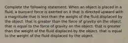 Complete the following statement: When an object is placed in a fluid, a buoyant force is exerted on it that is directed upward with a magnitude that is less than the weight of the fluid displaced by the object. that is greater than the force of gravity on the object. that is equal to the force of gravity on the object. that is greater than the weight of the fluid displaced by the object. that is equal to the weight of the fluid displaced by the object.