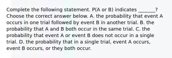 Complete the following statement. P(A or B) indicates​ _______? Choose the correct answer below. A. the probability that event A occurs in one trial followed by event B in another trial. B. the probability that A and B both occur in the same trial. C. the probability that event A or event B does not occur in a single trial. D. the probability that in a single​ trial, event A​ occurs, event B​ occurs, or they both occur.