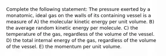 Complete the following statement: The pressure exerted by a monatomic, ideal gas on the walls of its containing vessel is a measure of A) the molecular kinetic energy per unit volume. B) the average random kinetic energy per molecule. C) the temperature of the gas, regardless of the volume of the vessel. D) the total internal energy of the gas, regardless of the volume of the vessel. E) the momentum per unit volume.