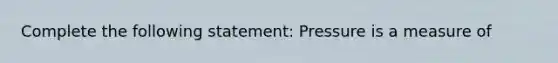 Complete the following statement: Pressure is a measure of