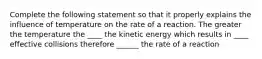 Complete the following statement so that it properly explains the influence of temperature on the rate of a reaction. The greater the temperature the ____ the kinetic energy which results in ____ effective collisions therefore ______ the rate of a reaction